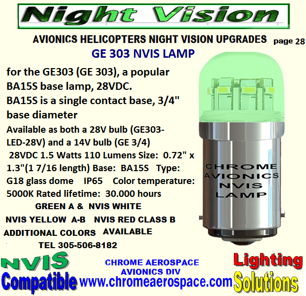 LAMP T-1 3-4-NVIS REPLACEMENTS UPGRADES NVIS LAMP T-1 3-4 MIDGET FLANGE BASE REPLACEMENTS. NVIS 5 mm T-1 3-4 MIDGET  FLANGE LED LAMP REPLACEMENT NVIS LAMP T-1 3 MM REPLACEMENT UPGRADES. NVIS  5 mm T 1 3-4 MIDGET FLANGE LED LAMPS  327 NVIS 327 T-1  3-4 LED 28 VOLTS 5 MM  UPGRADES CONVERSIONS NVIS  327   28V  NVIS LAMP   T-1 3-4  5.MM DROP REPLACE UPGRADE NVIS 328 NVIS LAMP   T-1 3-4   5MM  5 VOLTS UPGRADES 5 mm T-1 3-4 Nvis Lamp green A-B     NVIS white UPGRADES 330  Nvis 5 mm lamp    t-1/3-4  ALL COLORS  UPGRADES NVIS BA15s  BAYONET TYPE  Nvis lamp 28 v upgrades NVIS 1309  lamp  green A-B avionics modifications NVIS 1414  LAMP  HELICOPTERS MODIFICATIONS NVIS 1820 LAMP  NIGHT VISION UPGRADES NVIS 1864  LAMP NIGHT VISION  CONVERSION NVIS 3414 LAMP HELICOPTERS CONVERSION NVIS 6180  LAMP NIGHT VISION AVIONICS UPGRADES NVIS 7341 LAMP AVIONICS UPGRADES NIGHT VISION. FJ-0.06 Nvis Lamp UPGRADES HELICOPTERS NIGHT VISION FJ-0.06A Nvis Lamp  UPGRADES AVIONICS NIGHT VISION FJ-28-0.17  Nvis Lamp AVIONICS MODIFICATION NIGHT VISION FJ-28-5 Nvis Lamp  AVIONICS HELICOPTERS UPGRADES NVIS   3 mm T-1 Midget Flange LED Lamp HELICOPTER UPGRADES. 307 Nvis lamp  UPGRADES NIGHT VISION AVIONICS 311 Nvis lamp NIGHT VISION UP GRADES AVIONICS HELICOPTERS 313 Nvis lamp   NIGHT VISION UPGRADES HELICOPTERS 1495 Nvis lamp   NIGHT VISION MODIFICATIONS FOR AVIONICS. LED  GE 303 NVIS LAMP  AVIONICS MODIFICATIONS 303 Nvis lamp  COATING UPGRADES MODIFICATIONS T-1 3 mm nvis led bulb NVIS FILTER CONVERSION UPGRADES MS35480-2  NVIS LAMP   MODIFICATIONS UPGRADES NIGHT VISION Nvis LED Based Lamps T-1, t-1 3/4 BA9, BA15   REPLACEMENT MODIFICATIONS T 1 3-4 NVG white, 12 VDC, dimmable   UPGRADES nvis MFD Series Domed T-1 ¾ Base Midget Flange  UP GRADES MODIFICATION GE 1385 NVIS LAMP UPGRADES NIGHT VISION CONVERSION MS35480-2  NIGHT VISION MODIFICATIONS UPGRADES AVIONICS 412 BELL INTERNAL  NVG COMPATIBLE COCKPIT LIGHTING WHITE NVIS GREEN A NVIS GREEN B GULL WING LAMP BELL 412 330 LED REPLACEMENT 14 VOLTS  T-1 3-4 NVIS  GREEN A UPGRADES 14 volts t-1 3-4 LED LIGHTING NIGHT VISION REPLACEMENT NVIS COATING LAMPS MIL-STD 3009 NIGHT VISION MODIFICATIONS UPGRADES 328 LED REPLACEMENT 5 VOLTS  T-1 3-4 NVIS  GREEN A UPGRADES - 5 mm T 1 3-4 MIDGET FLANGE LED LAMPS  327-AS 15  GREEN A 5 mm T 1 3-4 MIDGET FLANGE LED LAMPS  327-AS 15 NVIS  BLUE 5 mm T 1 3-4 MIDGET FLANGE LED LAMPS  327-AS 15 GREEN B 5 mm T- 1 3-4 MIDGET FLANGE LED LAMPS  327-AS 15 NVIS WHITE 5 mm T 1 3-4 MIDGET FLANGE LED LAMPS  327-AS 15   GREEN A 5 mm T- 1 3-4 MIDGET FLANGE LED LAMPS  327-AS 15 NVIS YELLOW 5 mm T-1 3-4 MIDGET FLANGE LED LAMPS NVIS YELLOW AMBER 327-AS 15   NVIS  5 mm T- 1 3-4)MIDGET FLANGE LED LAMPS NVIS RED 327-AS 15  NVIS  5 mm T- 1 3-4)MIDGET FLANGE LED LAMPS NVIS RED 327-AS 15 INCANDESCENT NVIS 
SELECTION  #327  28 VOLTS T-1 3-4 MID FLANGE LED NVIS #327  28 VOLTS T-1 3-4  NVIS SELECTION LED 323 NVIS  LAMP T-1 3-4 - NVIS   REPLACEMENTS UPGRADES 330  LAMP T-1 3-4  NVIS   REPLACEMENTS UPGRADES 344  LAMP T-1 3-4 - NVIS   REPLACEMENTS UPGRADES 370 LAMP T-1 3-4 - NVIS   REPLACEMENTS UPGRADES 376  LAMP T-1 3-4 - NVIS   REPLACEMENTS  381 LAMP T-1 3-4 - NVIS   REPLACEMENTS UPGRADES 382 LAMP T-1 3-4 - NVIS   REPLACEMENTS UPGRADES 385 LAMP T-1 3-4 - NVIS   REPLACEMENTS UPGRADES  387 LAMP T-1 3-4 - NVIS   REPLACEMENTS UPGRADES 394 LAMP T-1 3-4 - NVIS   REPLACEMENTS UPGRADES 7341 NVIS  LAMP T-1 3-4 - NVIS   REPLACEMENTS UPGRADES 328 LAMP T-1 3-4 - NVIS   REPLACEMENTS UPGRADES  338 LAMP T-1 3-4 - NVIS   REPLACEMENTS UPGRADES 349 LAMP T-1 3-4 - NVIS   REPLACEMENTS UPGRADES 7333 LAMP T-1 3-4 - NVIS   REPLACEMENTS UPGRADES  7355 LAMP T-1 3-4 - NVIS   REPLACEMENTS UPGRADES 345 LAMP T-1 3-4 - NVIS   REPLACEMENTS UPGRADES INCANDESCENT LAMP NVIS SELECTION  #327  28 VOLTS T 1 3-4 MIDGET  FLANGED BASE   FLAT HEAD LED  LAMP NVIS #327  28 VOLTS T 1 3-4  MIDGET FLANGED BASE   NVIS SELECTION FLAT  LED LAMP NVIS SELECTION  #327 T 1 3-4 MIDGET  FLANGED BASE  28 VOLTS    ROUND HEAD INCANDESCENT LAMP #327 28 VOLTS T 1 3-4  MIDGET FLANGED BASE  NVIS SELECTION ROUND HEAD LED LAMP NVIS  YELLOW CLASS B 28 VOLTS   T 1 3-4  MIDGET FLANGED BASE  ROUND TOP LED LAMP NVIS RED B  #327 28 VOLTS T 1 3-4 MIDGET FLANGED BASE ROUND HEAD. L.E.D LAMP #327 28 VOLTS T 1 3-4 MIDGET FLANGE BASE FILTER  NVIS GREEN A ROUND HEAD L.E.D. LAMP #327 T 1  3-4 MIDGET FLANGED BASE  28 VOLTS FILTER NVIS  BLUE  ROUND HEAD L.E.D. LAMP #327 28 VOLTS T 1 3-4 MIDGET FLANGE BASE  NVIS AMBER YELLOW A ROUND HEAD L.E.D. LAMP #327 28 VOLTS  T 1 3-4  MIDGET FLANGED BASE NVIS  GREEN B ROUND HEAD L.E.D. LAMP #327 T 1 3-4 MIDGET FLANGED BASE 28 VOLTS  NVIS WHITE ROUND HEAD L.E.D. LAMP #327 28 VOLTS T 1 3-4  MIDGET FLANGED BASE FILTER NVIS  YELLOW A  ROUND HEAD L.E.D LAMP #327 28 VOLTS  T 1 3- 4 MIDGET  FLANGED  FILTER NVIS  GREEN  A FLAT HEAD L.E.D. LAMP #327 28 VOLTS FILTER NVIS  RED B T 1 3-4 MIDGET FLANGED  ROUND HEAD L.E.D LAMP # 327 28 VOLTS FILTER NVIS WHITE FLAT HEAD T 1 3-4 MIDGET FLANGE L.E.D. LAMP #327 28 VOLTS T 1 3-4 MIDGET FLANGE FILTER NVIS YELLOW AMBER FLAT HEAD  L.E.D. LAMP #327 28 VOLTS T 1 3-4 MIDGET FLANGE FILTER NVIS YELLOW A ROUND HEAD L.E.D. LAMP #327-328 5V 28 V   NVIS GREEN A T-1 3-4 MIDGET FLANGED  FLAT HEAD T-1 3-4 Based LED NVIS Lamps #327 28 VOLTS FLAT HEAD 327, #387-376  28-Volt ACDC  NVIS LED Replacement T1 3-4 MIDGET FLANGE BASE FLAT HEAD #327#387#376 LED NVIS SELECTION  Replacement Bulb 24-28 VDC   Midget Flange Base; LED NVIS RED B 327 28 VOLTS LAMP T 1 3-4 MIDGET FLANGED  BASE ROUND HEAD NVG UPGRADES LED 327, #387 28-Volt ACDC Midget Flanged  base  LED Replacement  Flood nvis  selection                                                                  




