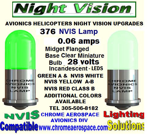 376 LAMP T-1 3-4 - NVIS REPLACEMENTS UPGRADES LAMP T-1 3-4-NVIS REPLACEMENTS UPGRADES NVIS LAMP T-1 3-4 MIDGET FLANGE BASE REPLACEMENTS. NVIS 5 mm T-1 3-4 MIDGET  FLANGE LED LAMP REPLACEMENT NVIS LAMP T-1 3 MM REPLACEMENT UPGRADES. NVIS  5 mm T 1 3-4 MIDGET FLANGE LED LAMPS  327 NVIS 327 T-1  3-4 LED 28 VOLTS 5 MM  UPGRADES CONVERSIONS NVIS  327   28V  NVIS LAMP   T-1 3-4  5.MM DROP REPLACE UPGRADE NVIS 328 NVIS LAMP   T-1 3-4   5MM  5 VOLTS UPGRADES 5 mm T-1 3-4 Nvis Lamp green A-B     NVIS white UPGRADES 330  Nvis 5 mm lamp    t-1/3-4  ALL COLORS  UPGRADES NVIS BA15s  BAYONET TYPE  Nvis lamp 28 v upgrades NVIS 1309  lamp  green A-B avionics modifications NVIS 1414  LAMP  HELICOPTERS MODIFICATIONS NVIS 1820 LAMP  NIGHT VISION UPGRADES NVIS 1864  LAMP NIGHT VISION  CONVERSION NVIS 3414 LAMP HELICOPTERS CONVERSION NVIS 6180  LAMP NIGHT VISION AVIONICS UPGRADES NVIS 7341 LAMP AVIONICS UPGRADES NIGHT VISION. FJ-0.06 Nvis Lamp UPGRADES HELICOPTERS NIGHT VISION FJ-0.06A Nvis Lamp  UPGRADES AVIONICS NIGHT VISION FJ-28-0.17  Nvis Lamp AVIONICS MODIFICATION NIGHT VISION FJ-28-5 Nvis Lamp  AVIONICS HELICOPTERS UPGRADES NVIS   3 mm T-1 Midget Flange LED Lamp HELICOPTER UPGRADES. 307 Nvis lamp  UPGRADES NIGHT VISION AVIONICS 311 Nvis lamp NIGHT VISION UP GRADES AVIONICS HELICOPTERS 313 Nvis lamp   NIGHT VISION UPGRADES HELICOPTERS 1495 Nvis lamp   NIGHT VISION MODIFICATIONS FOR AVIONICS. LED  GE 303 NVIS LAMP  AVIONICS MODIFICATIONS 303 Nvis lamp  COATING UPGRADES MODIFICATIONS T-1 3 mm nvis led bulb NVIS FILTER CONVERSION UPGRADES MS35480-2  NVIS LAMP   MODIFICATIONS UPGRADES NIGHT VISION Nvis LED Based Lamps T-1, t-1 3/4 BA9, BA15   REPLACEMENT MODIFICATIONS T 1 3-4 NVG white, 12 VDC, dimmable   UPGRADES nvis MFD Series Domed T-1 ¾ Base Midget Flange  UP GRADES MODIFICATION GE 1385 NVIS LAMP UPGRADES NIGHT VISION CONVERSION MS35480-2  NIGHT VISION MODIFICATIONS UPGRADES AVIONICS 412 BELL INTERNAL  NVG COMPATIBLE COCKPIT LIGHTING WHITE NVIS GREEN A NVIS GREEN B GULL WING LAMP BELL 412 330 LED REPLACEMENT 14 VOLTS  T-1 3-4 NVIS  GREEN A UPGRADES 14 volts t-1 3-4 LED LIGHTING NIGHT VISION REPLACEMENT NVIS COATING LAMPS MIL-STD 3009 NIGHT VISION MODIFICATIONS UPGRADES 328 LED REPLACEMENT 5 VOLTS  T-1 3-4 NVIS  GREEN A UPGRADES - 5 mm T 1 3-4 MIDGET FLANGE LED LAMPS  327-AS 15  GREEN A 5 mm T 1 3-4 MIDGET FLANGE LED LAMPS  327-AS 15 NVIS  BLUE 5 mm T 1 3-4 MIDGET FLANGE LED LAMPS  327-AS 15 GREEN B 5 mm T- 1 3-4 MIDGET FLANGE LED LAMPS  327-AS 15 NVIS WHITE 5 mm T 1 3-4 MIDGET FLANGE LED LAMPS  327-AS 15   GREEN A 5 mm T- 1 3-4 MIDGET FLANGE LED LAMPS  327-AS 15 NVIS YELLOW 5 mm T-1 3-4 MIDGET FLANGE LED LAMPS NVIS YELLOW AMBER 327-AS 15   NVIS  5 mm T- 1 3-4)MIDGET FLANGE LED LAMPS NVIS RED 327-AS 15  NVIS  5 mm T- 1 3-4)MIDGET FLANGE LED LAMPS NVIS RED 327-AS 15 INCANDESCENT NVIS 
SELECTION  #327  28 VOLTS T-1 3-4 MID FLANGE LED NVIS #327  28 VOLTS T-1 3-4  NVIS SELECTION LED 323 NVIS  LAMP T-1 3-4 - NVIS   REPLACEMENTS UPGRADES 330  LAMP T-1 3-4  NVIS   REPLACEMENTS UPGRADES 344  LAMP T-1 3-4 - NVIS   REPLACEMENTS UPGRADES 370 LAMP T-1 3-4 - NVIS   REPLACEMENTS UPGRADES 376  LAMP T-1 3-4 - NVIS   REPLACEMENTS  381 LAMP T-1 3-4 - NVIS   REPLACEMENTS UPGRADES 382 LAMP T-1 3-4 - NVIS   REPLACEMENTS UPGRADES 385 LAMP T-1 3-4 - NVIS   REPLACEMENTS UPGRADES  387 LAMP T-1 3-4 - NVIS   REPLACEMENTS UPGRADES 394 LAMP T-1 3-4 - NVIS   REPLACEMENTS UPGRADES 7341 NVIS  LAMP T-1 3-4 - NVIS   REPLACEMENTS UPGRADES 328 LAMP T-1 3-4 - NVIS   REPLACEMENTS UPGRADES  338 LAMP T-1 3-4 - NVIS   REPLACEMENTS UPGRADES 349 LAMP T-1 3-4 - NVIS   REPLACEMENTS UPGRADES 7333 LAMP T-1 3-4 - NVIS   REPLACEMENTS UPGRADES  7355 LAMP T-1 3-4 - NVIS   REPLACEMENTS UPGRADES 345 LAMP T-1 3-4 - NVIS   REPLACEMENTS UPGRADES INCANDESCENT LAMP NVIS SELECTION  #327  28 VOLTS T 1 3-4 MIDGET  FLANGED BASE   FLAT HEAD LED  LAMP NVIS #327  28 VOLTS T 1 3-4  MIDGET FLANGED BASE   NVIS SELECTION FLAT  LED LAMP NVIS SELECTION  #327 T 1 3-4 MIDGET  FLANGED BASE  28 VOLTS    ROUND HEAD INCANDESCENT LAMP #327 28 VOLTS T 1 3-4  MIDGET FLANGED BASE  NVIS SELECTION ROUND HEAD LED LAMP NVIS  YELLOW CLASS B 28 VOLTS   T 1 3-4  MIDGET FLANGED BASE  ROUND TOP LED LAMP NVIS RED B  #327 28 VOLTS T 1 3-4 MIDGET FLANGED BASE ROUND HEAD. L.E.D LAMP #327 28 VOLTS T 1 3-4 MIDGET FLANGE BASE FILTER  NVIS GREEN A ROUND HEAD L.E.D. LAMP #327 T 1  3-4 MIDGET FLANGED BASE  28 VOLTS FILTER NVIS  BLUE  ROUND HEAD L.E.D. LAMP #327 28 VOLTS T 1 3-4 MIDGET FLANGE BASE  NVIS AMBER YELLOW A ROUND HEAD L.E.D. LAMP #327 28 VOLTS  T 1 3-4  MIDGET FLANGED BASE NVIS  GREEN B ROUND HEAD L.E.D. LAMP #327 T 1 3-4 MIDGET FLANGED BASE 28 VOLTS  NVIS WHITE ROUND HEAD L.E.D. LAMP #327 28 VOLTS T 1 3-4  MIDGET FLANGED BASE FILTER NVIS  YELLOW A  ROUND HEAD L.E.D LAMP #327 28 VOLTS  T 1 3- 4 MIDGET  FLANGED  FILTER NVIS  GREEN  A FLAT HEAD L.E.D. LAMP #327 28 VOLTS FILTER NVIS  RED B T 1 3-4 MIDGET FLANGED  ROUND HEAD L.E.D LAMP # 327 28 VOLTS FILTER NVIS WHITE FLAT HEAD T 1 3-4 MIDGET FLANGE L.E.D. LAMP #327 28 VOLTS T 1 3-4 MIDGET FLANGE FILTER NVIS YELLOW AMBER FLAT HEAD  L.E.D. LAMP #327 28 VOLTS T 1 3-4 MIDGET FLANGE FILTER NVIS YELLOW A ROUND HEAD L.E.D. LAMP #327-328 5V 28 V   NVIS GREEN A T-1 3-4 MIDGET FLANGED  FLAT HEAD T-1 3-4 Based LED NVIS Lamps #327 28 VOLTS FLAT HEAD 327, #387-376  28-Volt ACDC  NVIS LED Replacement T1 3-4 MIDGET FLANGE BASE FLAT HEAD #327#387#376 LED NVIS SELECTION  Replacement Bulb 24-28 VDC   Midget Flange Base; LED NVIS RED B 327 28 VOLTS LAMP T 1 3-4 MIDGET FLANGED  BASE ROUND HEAD NVG UPGRADES LED 327, #387 28-Volt ACDC Midget Flanged  base  LED Replacement  Flood nvis  selection                                                                  




